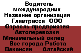 Водитель-международник › Название организации ­ Главтрасса, ООО › Отрасль предприятия ­ Автоперевозки › Минимальный оклад ­ 1 - Все города Работа » Вакансии   . Алтайский край,Славгород г.